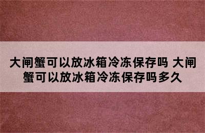 大闸蟹可以放冰箱冷冻保存吗 大闸蟹可以放冰箱冷冻保存吗多久